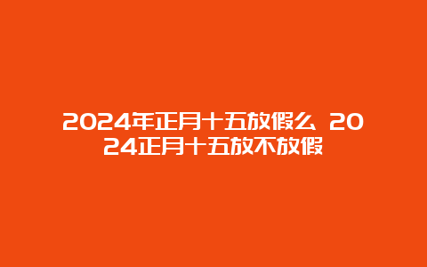 2024年正月十五放假么 2024正月十五放不放假