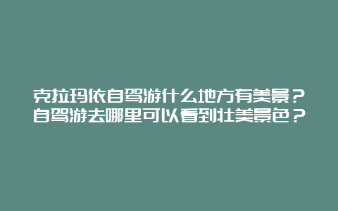 克拉玛依自驾游什么地方有美景？自驾游去哪里可以看到壮美景色？