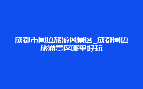 成都市周边旅游风景区_成都周边旅游景区哪里好玩