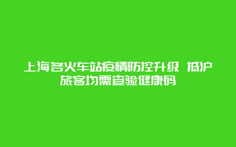 上海各火车站疫情防控升级 抵沪旅客均需查验健康码