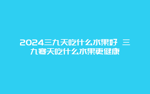 2024三九天吃什么水果好 三九寒天吃什么水果更健康