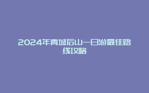 2024年青城后山一日游最佳路线攻略