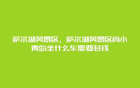 萨尔湖风景区，萨尔湖风景区尚小青岛坐什么车需要多钱