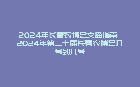 2024年长春农博会交通指南 2024年第二十届长春农博会几号到几号