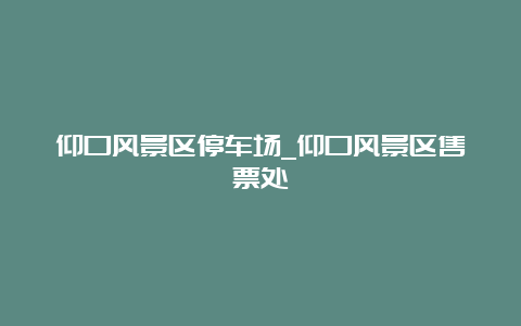 仰口风景区停车场_仰口风景区售票处