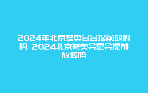 2024年北京冬奥会会提前放假吗 2024北京冬奥会是会提前放假吗