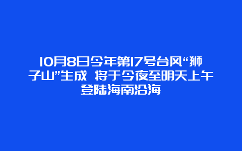 10月8日今年第17号台风“狮子山”生成 将于今夜至明天上午登陆海南沿海