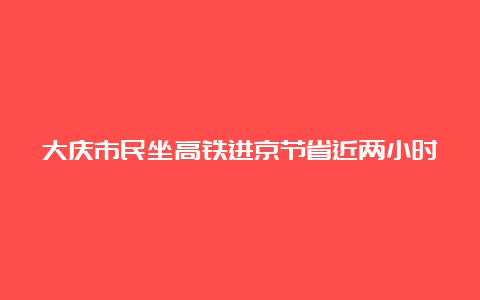 大庆市民坐高铁进京节省近两小时