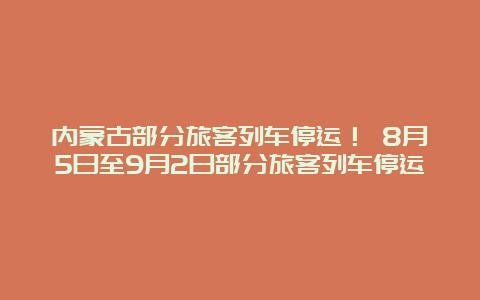 内蒙古部分旅客列车停运！ 8月5日至9月2日部分旅客列车停运