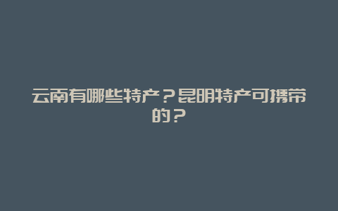 云南有哪些特产？昆明特产可携带的？