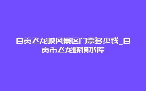 自贡飞龙峡风景区门票多少钱_自贡市飞龙峡镇水库