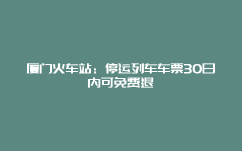 厦门火车站：停运列车车票30日内可免费退