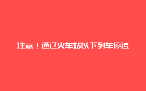 注意！通辽火车站以下列车停运