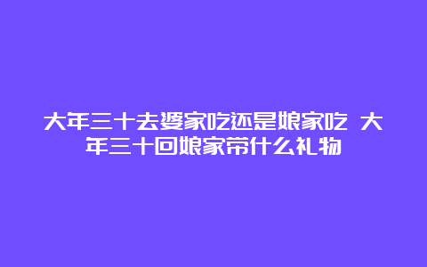 大年三十去婆家吃还是娘家吃 大年三十回娘家带什么礼物