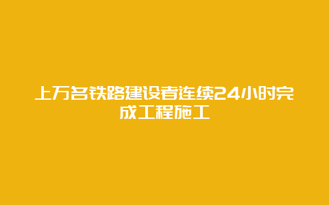 上万名铁路建设者连续24小时完成工程施工