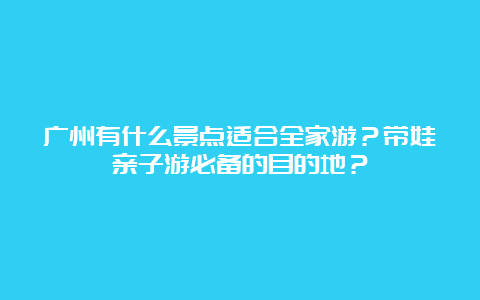 广州有什么景点适合全家游？带娃亲子游必备的目的地？