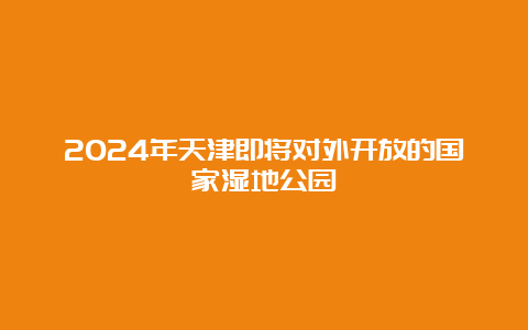 2024年天津即将对外开放的国家湿地公园