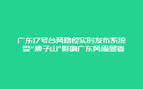 广东17号台风路径实时发布系统 受“狮子山”影响广东风雨显著