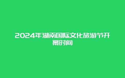 2024年湖南国际文化旅游节开幕时间