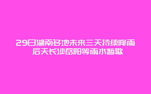 29日湖南多地未来三天持续降雨 后天长沙岳阳等雨水暂歇