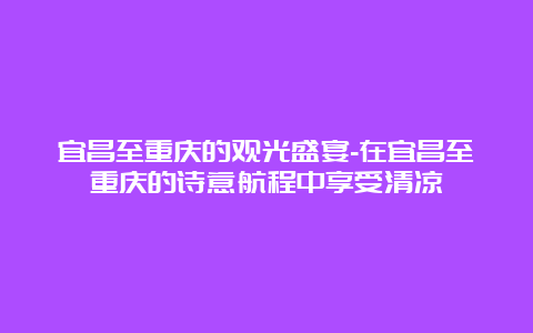 宜昌至重庆的观光盛宴-在宜昌至重庆的诗意航程中享受清凉