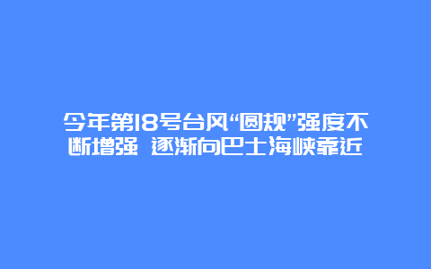 今年第18号台风“圆规”强度不断增强 逐渐向巴士海峡靠近