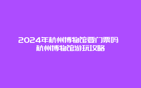 2024年杭州博物馆要门票吗 杭州博物馆游玩攻略