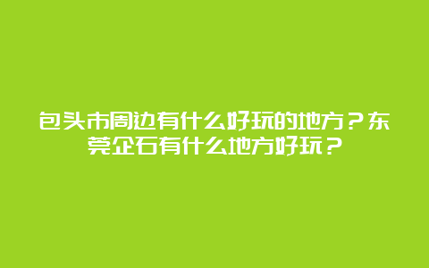 包头市周边有什么好玩的地方？东莞企石有什么地方好玩？