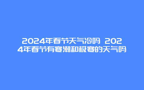 2024年春节天气冷吗 2024年春节有寒潮和极寒的天气吗