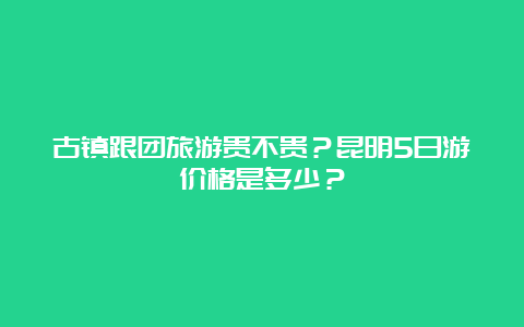 古镇跟团旅游贵不贵？昆明5日游价格是多少？