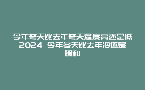 今年冬天比去年冬天温度高还是低2024 今年冬天比去年冷还是暖和