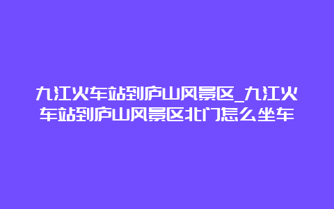 九江火车站到庐山风景区_九江火车站到庐山风景区北门怎么坐车