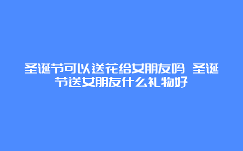 圣诞节可以送花给女朋友吗 圣诞节送女朋友什么礼物好