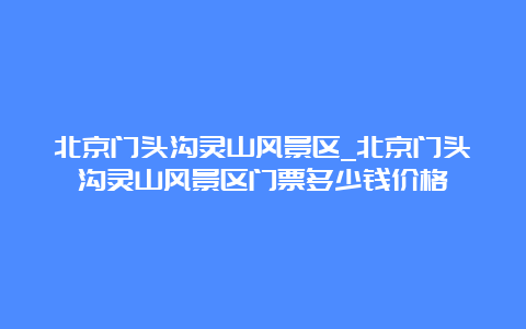 北京门头沟灵山风景区_北京门头沟灵山风景区门票多少钱价格