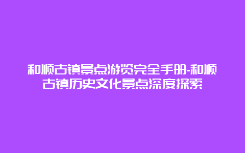 和顺古镇景点游览完全手册-和顺古镇历史文化景点深度探索