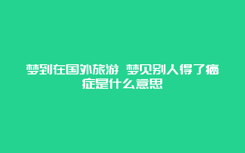 梦到在国外旅游 梦见别人得了癌症是什么意思