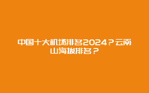 中国十大机场排名2024？云南山海拔排名？