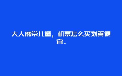 大人携带儿童，机票怎么买划算便宜。