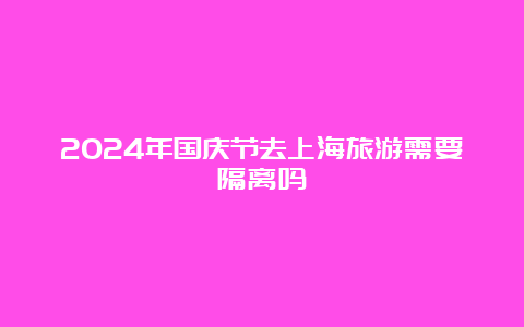 2024年国庆节去上海旅游需要隔离吗