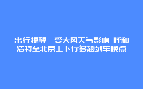 出行提醒丨受大风天气影响 呼和浩特至北京上下行多趟列车晚点