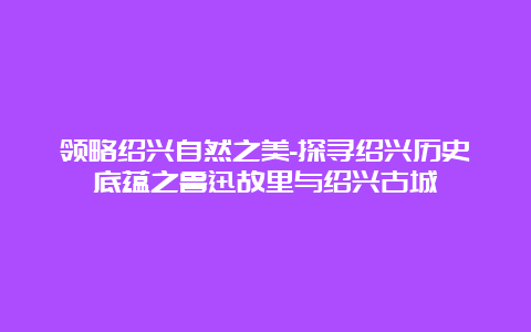 领略绍兴自然之美-探寻绍兴历史底蕴之鲁迅故里与绍兴古城