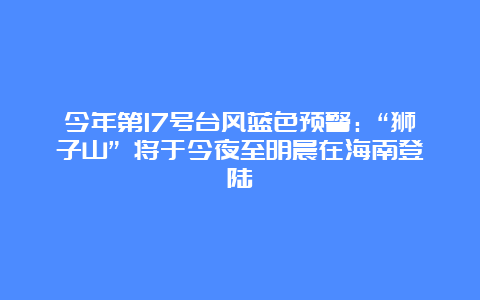 今年第17号台风蓝色预警：“狮子山” 将于今夜至明晨在海南登陆