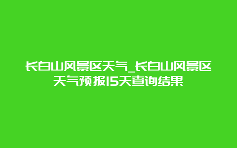 长白山风景区天气_长白山风景区天气预报15天查询结果