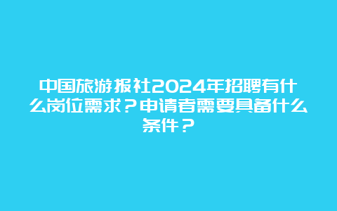 中国旅游报社2024年招聘有什么岗位需求？申请者需要具备什么条件？