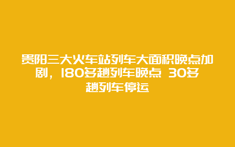 贵阳三大火车站列车大面积晚点加剧，180多趟列车晚点 30多趟列车停运