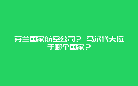 芬兰国家航空公司？ 马尔代夫位于哪个国家？