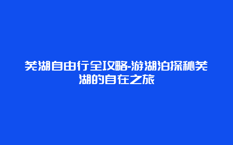 芜湖自由行全攻略-游湖泊探秘芜湖的自在之旅