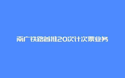 南广铁路首推20次计次票业务