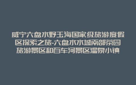 威宁六盘水野玉海国家级旅游度假区探索之旅-六盘水水城南部茶园旅游景区和百车河景区温泉小镇