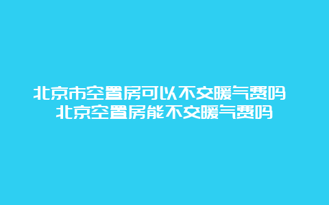 北京市空置房可以不交暖气费吗 北京空置房能不交暖气费吗